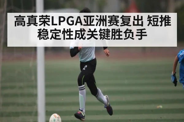 高真荣LPGA亚洲赛复出 短推稳定性成关键胜负手